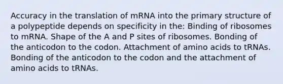 Accuracy in the translation of mRNA into the primary structure of a polypeptide depends on specificity in the: Binding of ribosomes to mRNA. Shape of the A and P sites of ribosomes. Bonding of the anticodon to the codon. Attachment of amino acids to tRNAs. Bonding of the anticodon to the codon and the attachment of amino acids to tRNAs.