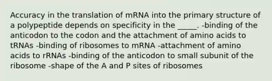 Accuracy in the translation of mRNA into the primary structure of a polypeptide depends on specificity in the _____. -binding of the anticodon to the codon and the attachment of amino acids to tRNAs -binding of ribosomes to mRNA -attachment of amino acids to rRNAs -binding of the anticodon to small subunit of the ribosome -shape of the A and P sites of ribosomes