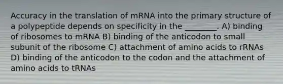 Accuracy in the translation of mRNA into the <a href='https://www.questionai.com/knowledge/knHR7ecP3u-primary-structure' class='anchor-knowledge'>primary structure</a> of a polypeptide depends on specificity in the ________. A) binding of ribosomes to mRNA B) binding of the anticodon to small subunit of the ribosome C) attachment of <a href='https://www.questionai.com/knowledge/k9gb720LCl-amino-acids' class='anchor-knowledge'>amino acids</a> to rRNAs D) binding of the anticodon to the codon and the attachment of amino acids to tRNAs