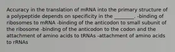 Accuracy in the translation of mRNA into the primary structure of a polypeptide depends on specificity in the ________. -binding of ribosomes to mRNA -binding of the anticodon to small subunit of the ribosome -binding of the anticodon to the codon and the attachment of amino acids to tRNAs -attachment of amino acids to rRNAs