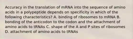 Accuracy in the translation of mRNA into the sequence of amino acids in a polypeptide depends on specificity in which of the following characteristics? A. binding of ribosomes to mRNA B. bonding of the anticodon to the codon and the attachment of amino acids to tRNAs C. shape of the A and P sites of ribosomes D. attachment of amino acids to tRNAs