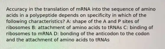 Accuracy in the translation of mRNA into the sequence of amino acids in a polypeptide depends on specificity in which of the following characteristics? A: shape of the A and P sites of ribosomes B: attachment of amino acids to tRNAs C: binding of ribosomes to mRNA D: bonding of the anticodon to the codon and the attachment of amino acids to tRNAs