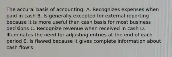 The accurai basis of accounting: A. Recognizes expenses when paid in cash B. Is generally excepted for external reporting because it is more useful than cash basis for most business decisions C. Recognize revenue when received in cash D. Illuminates the need for adjusting entries at the end of each period E. Is flawed because it gives complete information about cash flow's