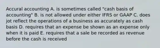 Accural accounting A. is sometimes called "cash basis of accounting" B. is not allowed under either IFRS or GAAP C. does jot reflect the operations of a business as accurately as cash basis D. requires that an expense be shown as an expense only when it is paid E. requires that a sale be recorded as revenue before the cash is received