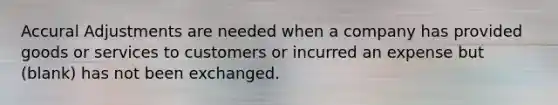 Accural Adjustments are needed when a company has provided goods or services to customers or incurred an expense but (blank) has not been exchanged.