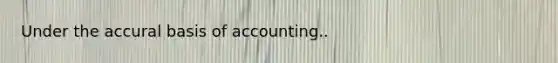 Under the accural basis of accounting..