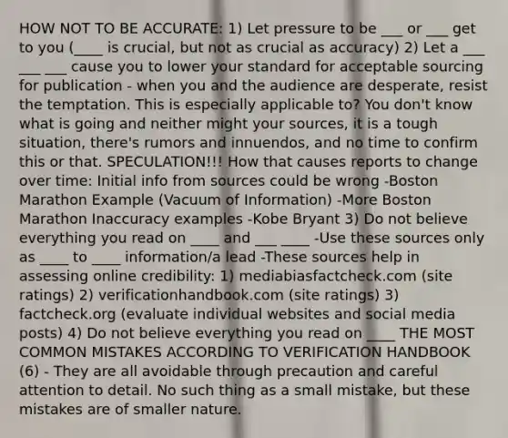 HOW NOT TO BE ACCURATE: 1) Let pressure to be ___ or ___ get to you (____ is crucial, but not as crucial as accuracy) 2) Let a ___ ___ ___ cause you to lower your standard for acceptable sourcing for publication - when you and the audience are desperate, resist the temptation. This is especially applicable to? You don't know what is going and neither might your sources, it is a tough situation, there's rumors and innuendos, and no time to confirm this or that. SPECULATION!!! How that causes reports to change over time: Initial info from sources could be wrong -Boston Marathon Example (Vacuum of Information) -More Boston Marathon Inaccuracy examples -Kobe Bryant 3) Do not believe everything you read on ____ and ___ ____ -Use these sources only as ____ to ____ information/a lead -These sources help in assessing online credibility: 1) mediabiasfactcheck.com (site ratings) 2) verificationhandbook.com (site ratings) 3) factcheck.org (evaluate individual websites and social media posts) 4) Do not believe everything you read on ____ THE MOST COMMON MISTAKES ACCORDING TO VERIFICATION HANDBOOK (6) - They are all avoidable through precaution and careful attention to detail. No such thing as a small mistake, but these mistakes are of smaller nature.