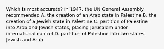 Which Is most accurate? In 1947, the UN General Assembly recommended A. the creation of an Arab state in Palestine B. the creation of a Jewish state in Palestine C. partition of Palestine into Arab and Jewish states, placing Jerusalem under international control D. partition of Palestine into two states, Jewish and Arab