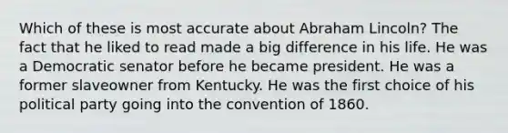 Which of these is most accurate about Abraham Lincoln? The fact that he liked to read made a big difference in his life. He was a Democratic senator before he became president. He was a former slaveowner from Kentucky. He was the first choice of his political party going into the convention of 1860.