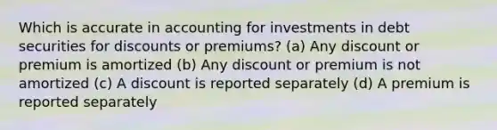 Which is accurate in accounting for investments in debt securities for discounts or premiums? (a) Any discount or premium is amortized (b) Any discount or premium is not amortized (c) A discount is reported separately (d) A premium is reported separately