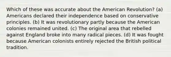 Which of these was accurate about the American Revolution? (a) Americans declared their independence based on conservative principles. (b) It was revolutionary partly because the American colonies remained united. (c) The original area that rebelled against England broke into many radical pieces. (d) It was fought because American colonists entirely rejected the British political tradition.