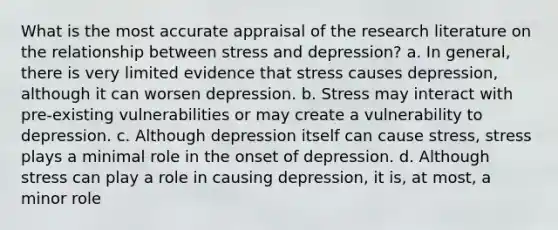 What is the most accurate appraisal of the research literature on the relationship between stress and depression? a. In general, there is very limited evidence that stress causes depression, although it can worsen depression. b. Stress may interact with pre-existing vulnerabilities or may create a vulnerability to depression. c. Although depression itself can cause stress, stress plays a minimal role in the onset of depression. d. Although stress can play a role in causing depression, it is, at most, a minor role