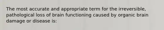 The most accurate and appropriate term for the irreversible, pathological loss of brain functioning caused by organic brain damage or disease is: