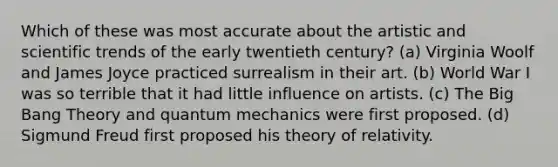 Which of these was most accurate about the artistic and scientific trends of the early twentieth century? (a) Virginia Woolf and James Joyce practiced surrealism in their art. (b) World War I was so terrible that it had little influence on artists. (c) The Big Bang Theory and quantum mechanics were first proposed. (d) Sigmund Freud first proposed his theory of relativity.