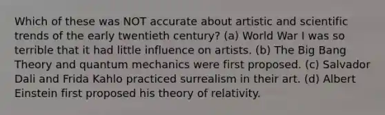 Which of these was NOT accurate about artistic and scientific trends of the early twentieth century? (a) World War I was so terrible that it had little influence on artists. (b) The Big Bang Theory and quantum mechanics were first proposed. (c) Salvador Dali and Frida Kahlo practiced surrealism in their art. (d) Albert Einstein first proposed his theory of relativity.