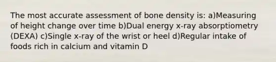 The most accurate assessment of bone density is: a)Measuring of height change over time b)Dual energy x-ray absorptiometry (DEXA) c)Single x-ray of the wrist or heel d)Regular intake of foods rich in calcium and vitamin D