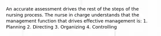 An accurate assessment drives the rest of the steps of the nursing process. The nurse in charge understands that the management function that drives effective management is: 1. Planning 2. Directing 3. Organizing 4. Controlling