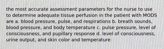 the most accurate assessment parameters for the nurse to use to determine adequate tissue perfusion in the patient with MODS are a. blood pressure, pulse, and respirations b. breath sounds, blood pressure, and body temperature c. pulse pressure, level of consciousness, and pupillary response d. level of consciousness, urine output, and skin color and temperature