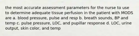 the most accurate assessment parameters for the nurse to use to determine adequate tissue perfusion in the patient with MODS are a. <a href='https://www.questionai.com/knowledge/kD0HacyPBr-blood-pressure' class='anchor-knowledge'>blood pressure</a>, pulse and resp b. breath sounds, BP and temp c. pulse pressure, LOC, and pupillar response d. LOC, urine output, skin color, and temp