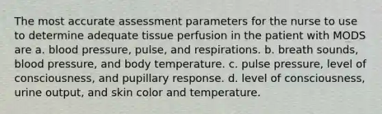 The most accurate assessment parameters for the nurse to use to determine adequate tissue perfusion in the patient with MODS are a. blood pressure, pulse, and respirations. b. breath sounds, blood pressure, and body temperature. c. pulse pressure, level of consciousness, and pupillary response. d. level of consciousness, urine output, and skin color and temperature.