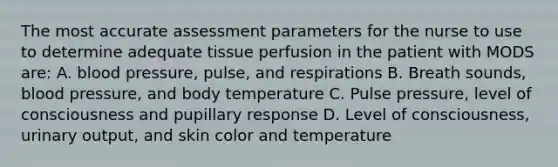 The most accurate assessment parameters for the nurse to use to determine adequate tissue perfusion in the patient with MODS are: A. blood pressure, pulse, and respirations B. Breath sounds, blood pressure, and body temperature C. Pulse pressure, level of consciousness and pupillary response D. Level of consciousness, urinary output, and skin color and temperature