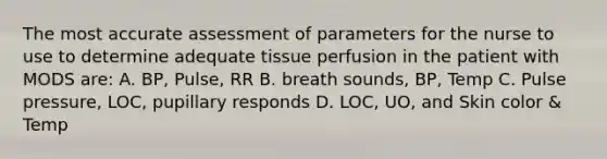 The most accurate assessment of parameters for the nurse to use to determine adequate tissue perfusion in the patient with MODS are: A. BP, Pulse, RR B. breath sounds, BP, Temp C. Pulse pressure, LOC, pupillary responds D. LOC, UO, and Skin color & Temp