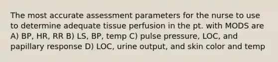 The most accurate assessment parameters for the nurse to use to determine adequate tissue perfusion in the pt. with MODS are A) BP, HR, RR B) LS, BP, temp C) pulse pressure, LOC, and papillary response D) LOC, urine output, and skin color and temp