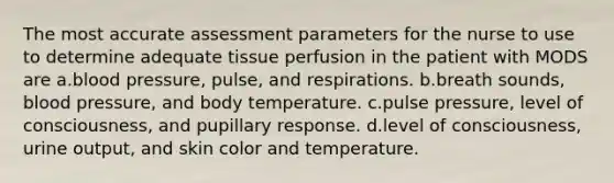 The most accurate assessment parameters for the nurse to use to determine adequate tissue perfusion in the patient with MODS are a.blood pressure, pulse, and respirations. b.breath sounds, blood pressure, and body temperature. c.pulse pressure, level of consciousness, and pupillary response. d.level of consciousness, urine output, and skin color and temperature.