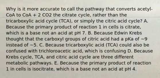 Why is it more accurate to call the pathway that converts acetyl-CoA to CoA + 2 CO2 the citrate cycle, rather than the tricarboxylic acid cycle (TCA), or simply the citric acid cycle? A. Because the primary product of reaction 1 in cells is citrate, which is a base not an acid at pH 7. B. Because Edwin Krebs thought that the carboxyl groups of citric acid had a pKa of ~9 instead of ~5. C. Because tricarboxylic acid (TCA) could also be confused with trichloroacetic acid, which is confusing D. Because Krebs cycle, TCA, and citric acid cycle are three different metabolic pathways. E. Because the primary product of reaction 1 in cells is isocitrate, which is a base not an acid at pH 4.