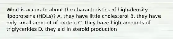 What is accurate about the characteristics of high-density lipoproteins (HDLs)? A. they have little cholesterol B. they have only small amount of protein C. they have high amounts of triglycerides D. they aid in steroid production