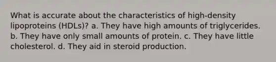 What is accurate about the characteristics of high-density lipoproteins (HDLs)? a. They have high amounts of triglycerides. b. They have only small amounts of protein. c. They have little cholesterol. d. They aid in steroid production.