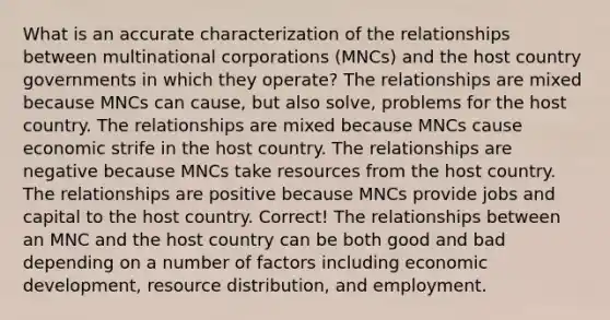 What is an accurate characterization of the relationships between multinational corporations (MNCs) and the host country governments in which they operate? The relationships are mixed because MNCs can cause, but also solve, problems for the host country. The relationships are mixed because MNCs cause economic strife in the host country. The relationships are negative because MNCs take resources from the host country. The relationships are positive because MNCs provide jobs and capital to the host country. Correct! The relationships between an MNC and the host country can be both good and bad depending on a number of factors including economic development, resource distribution, and employment.