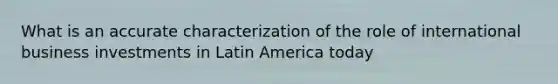 What is an accurate characterization of the role of international business investments in Latin America today