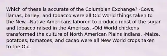 Which of these is accurate of the Columbian Exchange? -Cows, llamas, barley, and tobacco were all Old World things taken to the New. -Native Americans labored to produce most of the sugar and tobacco raised in the Americas. -Old World chickens transformed the culture of North American Plains Indians. -Maize, potatoes, tomatoes, and cacao were all New World crops taken to the Old.