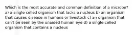 Which is the most accurate and common definition of a microbe? a) a single celled organism that lacks a nucleus b) an organism that causes disease in humans or livestock c) an organism that can't be seen by the unaided human eye d) a single-celled organism that contains a nucleus