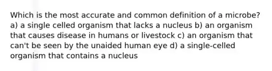 Which is the most accurate and common definition of a microbe? a) a single celled organism that lacks a nucleus b) an organism that causes disease in humans or livestock c) an organism that can't be seen by the unaided human eye d) a single-celled organism that contains a nucleus