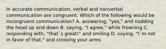 In accurate communication, verbal and nonverbal communication are congruent. Which of the following would be incongruent communication? A. answering, "yes," and nodding the head up and down B. saying, "I agree," while frowning C. responding with, "that`s great!" and smiling D. saying, "I`m not in favor of that," and crossing your arms