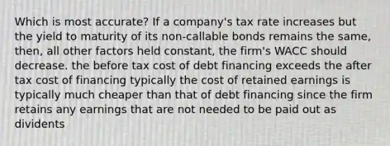 Which is most accurate? If a company's tax rate increases but the yield to maturity of its non-callable bonds remains the same, then, all other factors held constant, the firm's WACC should decrease. the before tax cost of debt financing exceeds the after tax cost of financing typically the cost of retained earnings is typically much cheaper than that of debt financing since the firm retains any earnings that are not needed to be paid out as dividents