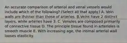 An accurate comparison of arterial and venal vessels would include which of the following? (Select all that apply.) A. Vein walls are thinner than those of arteries. B.Veins have 2 distinct layers, while arteries have 3. C. Venules are composed primarily of connective tissue D. The principle tissue found in arterioles is smooth muscle E. With increasing age, the intimal arterial wall looses elasticity.