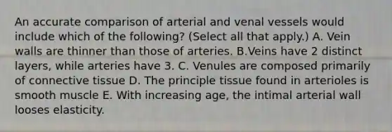 An accurate comparison of arterial and venal vessels would include which of the following? (Select all that apply.) A. Vein walls are thinner than those of arteries. B.Veins have 2 distinct layers, while arteries have 3. C. Venules are composed primarily of connective tissue D. The principle tissue found in arterioles is smooth muscle E. With increasing age, the intimal arterial wall looses elasticity.