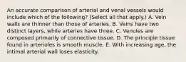 An accurate comparison of arterial and venal vessels would include which of the following? (Select all that apply.) A. Vein walls are thinner than those of arteries. B. Veins have two distinct layers, while arteries have three. C. Venules are composed primarily of connective tissue. D. The principle tissue found in arterioles is smooth muscle. E. With increasing age, the intimal arterial wall loses elasticity.