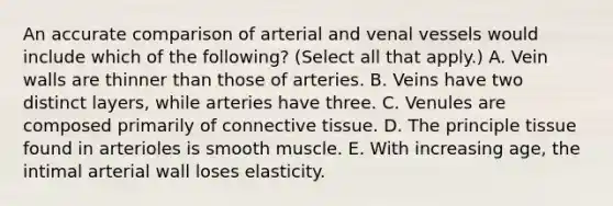 An accurate comparison of arterial and venal vessels would include which of the following? (Select all that apply.) A. Vein walls are thinner than those of arteries. B. Veins have two distinct layers, while arteries have three. C. Venules are composed primarily of connective tissue. D. The principle tissue found in arterioles is smooth muscle. E. With increasing age, the intimal arterial wall loses elasticity.