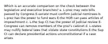 Which is an accurate comparison on the check between the legislative and executive branches? a. L-prez may veto bills passed by Congress E-senate must confirm judicial nominees b. L-prez has the power to fund wars E-the HOR can pass articles of impeachment c. L-the Sup Ct has the power of judicial review E-Congress can remove members of the prez's cabinet d. L-states may nullify federal laws that violate state constitutions E-the Sup Ct can declare presidential actions unconstitutional if a case arises