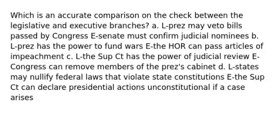 Which is an accurate comparison on the check between the legislative and executive branches? a. L-prez may veto bills passed by Congress E-senate must confirm judicial nominees b. L-prez has the power to fund wars E-the HOR can pass articles of impeachment c. L-the Sup Ct has the power of judicial review E-Congress can remove members of the prez's cabinet d. L-states may nullify federal laws that violate state constitutions E-the Sup Ct can declare presidential actions unconstitutional if a case arises