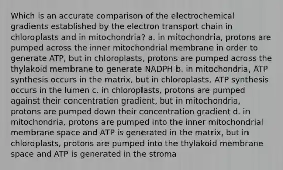 Which is an accurate comparison of the electrochemical gradients established by the electron transport chain in chloroplasts and in mitochondria? a. in mitochondria, protons are pumped across the inner mitochondrial membrane in order to generate ATP, but in chloroplasts, protons are pumped across the thylakoid membrane to generate NADPH b. in mitochondria, ATP synthesis occurs in the matrix, but in chloroplasts, ATP synthesis occurs in the lumen c. in chloroplasts, protons are pumped against their concentration gradient, but in mitochondria, protons are pumped down their concentration gradient d. in mitochondria, protons are pumped into the inner mitochondrial membrane space and ATP is generated in the matrix, but in chloroplasts, protons are pumped into the thylakoid membrane space and ATP is generated in the stroma