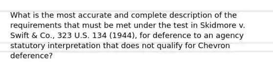 What is the most accurate and complete description of the requirements that must be met under the test in Skidmore v. Swift & Co., 323 U.S. 134 (1944), for deference to an agency statutory interpretation that does not qualify for Chevron deference?