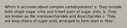 Which is accurate about complex carbohydrates? a. They include both single sugar units and linked pairs of sugar units. b. They are known as the monosaccharides and disaccharides c. They are long chains of sugar units arranged to form start or fiber