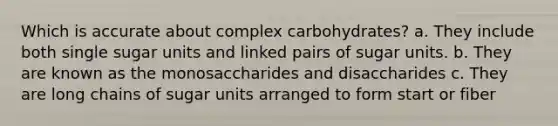 Which is accurate about complex carbohydrates? a. They include both single sugar units and linked pairs of sugar units. b. They are known as the monosaccharides and disaccharides c. They are long chains of sugar units arranged to form start or fiber