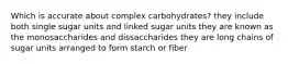 Which is accurate about complex carbohydrates? they include both single sugar units and linked sugar units they are known as the monosaccharides and dissaccharides they are long chains of sugar units arranged to form starch or fiber