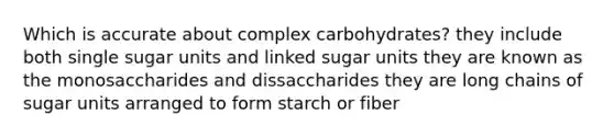 Which is accurate about complex carbohydrates? they include both single sugar units and linked sugar units they are known as the monosaccharides and dissaccharides they are long chains of sugar units arranged to form starch or fiber